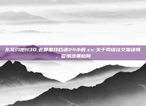 东莞约炮1130.去哪里找合适24小时.cc:关于网络社交需谨慎，警惕涉黄陷阱