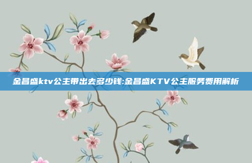 金昌盛ktv公主带出去多少钱:金昌盛KTV公主服务费用解析