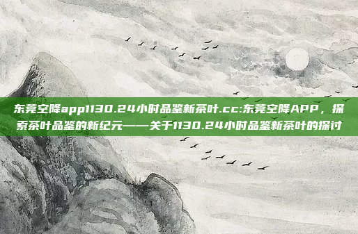 东莞空降app1130.24小时品鉴新茶叶.cc:东莞空降APP，探索茶叶品鉴的新纪元——关于1130.24小时品鉴新茶叶的探讨