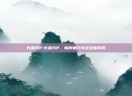 长春约P:长春约P，城市魅力与社交新风尚