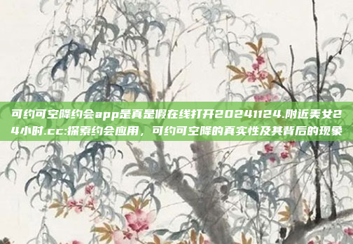 可约可空降约会app是真是假在线打开20241124.附近美女24小时.cc:探索约会应用，可约可空降的真实性及其背后的现象