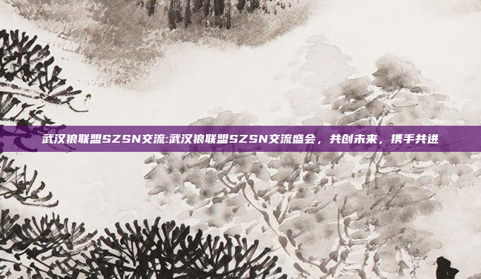 武汉狼联盟SZSN交流:武汉狼联盟SZSN交流盛会，共创未来，携手共进