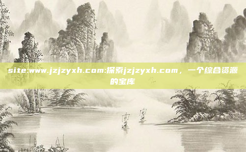 site:www.jzjzyxh.com:探索jzjzyxh.com，一个综合资源的宝库