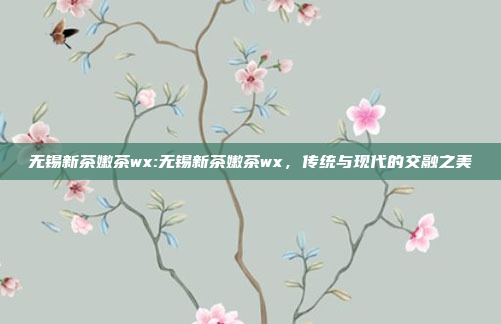 无锡新茶嫩茶wx:无锡新茶嫩茶wx，传统与现代的交融之美