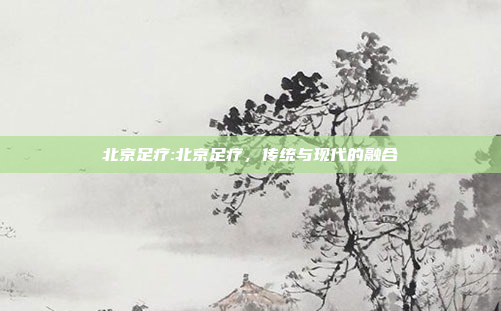 北京足疗:北京足疗，传统与现代的融合