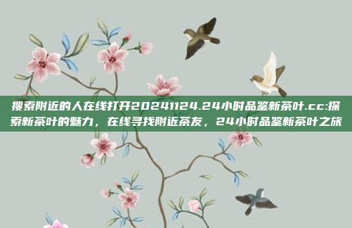 搜索附近的人在线打开20241124.24小时品鉴新茶叶.cc:探索新茶叶的魅力，在线寻找附近茶友，24小时品鉴新茶叶之旅