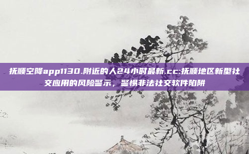 抚顺空降app1130.附近的人24小时最新.cc:抚顺地区新型社交应用的风险警示，警惕非法社交软件陷阱