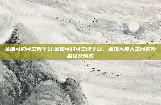 全国可约可空降平台:全国可约可空降平台，连接人与人之间的新型社交模式