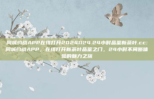 同城约战APP在线打开20241124.24小时品鉴新茶叶.cc:同城约战APP，在线打开新茶叶品鉴之门，24小时不间断体验的魅力之旅