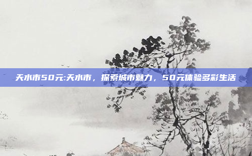 天水市50元:天水市，探索城市魅力，50元体验多彩生活