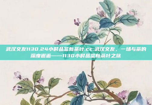 武汉交友1130.24小时品鉴新茶叶.cc:武汉交友，一场与茶的深度邂逅——1130小时品鉴新茶叶之旅