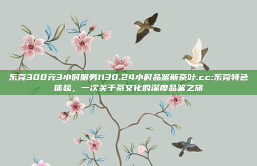 东莞300元3小时服务1130.24小时品鉴新茶叶.cc:东莞特色体验，一次关于茶文化的深度品鉴之旅