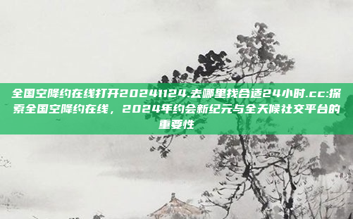 全国空降约在线打开20241124.去哪里找合适24小时.cc:探索全国空降约在线，2024年约会新纪元与全天候社交平台的重要性