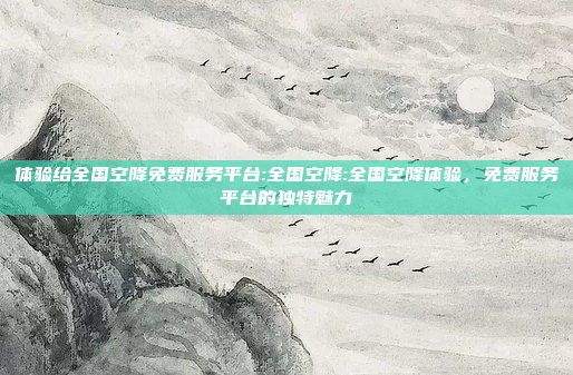 体验给全国空降免费服务平台:全国空降:全国空降体验，免费服务平台的独特魅力