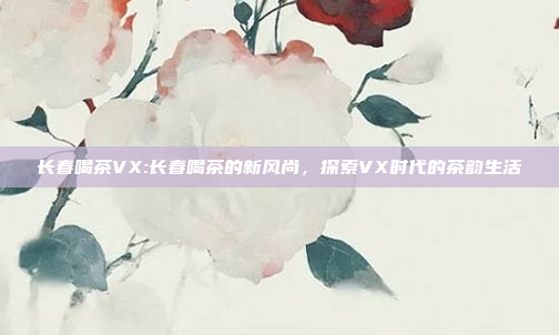 长春喝茶VX:长春喝茶的新风尚，探索VX时代的茶韵生活