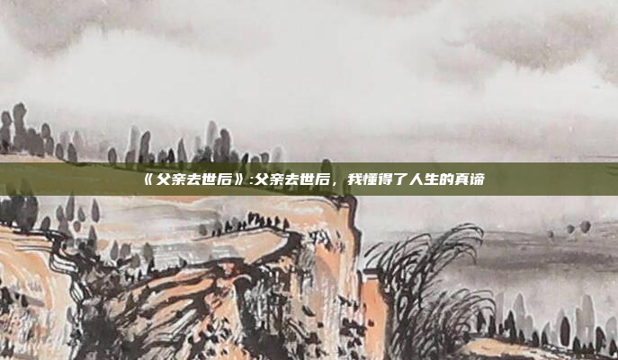 《父亲去世后》:父亲去世后，我懂得了人生的真谛