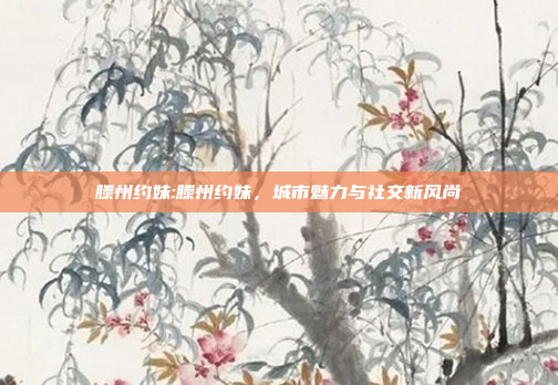 滕州约妹:滕州约妹，城市魅力与社交新风尚