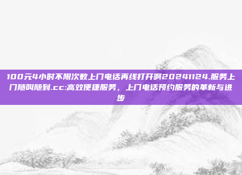 100元4小时不限次数上门电话再线打开啊20241124.服务上门随叫随到.cc:高效便捷服务，上门电话预约服务的革新与进步