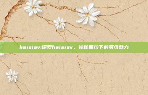 heisiav:探索heisiav，神秘面纱下的多维魅力