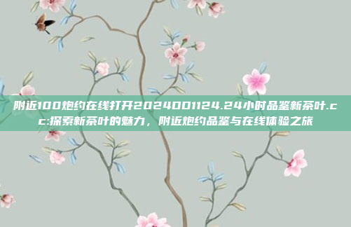 附近100炮约在线打开2024DD1124.24小时品鉴新茶叶.cc:探索新茶叶的魅力，附近炮约品鉴与在线体验之旅