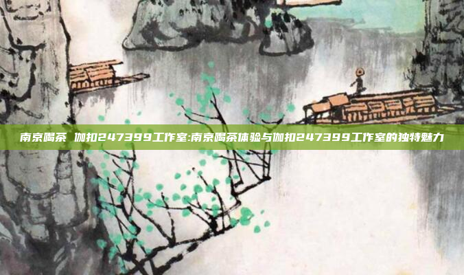 南京喝茶 伽扣247399工作室:南京喝茶体验与伽扣247399工作室的独特魅力