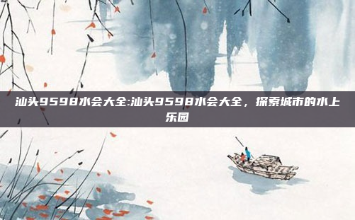 汕头9598水会大全:汕头9598水会大全，探索城市的水上乐园