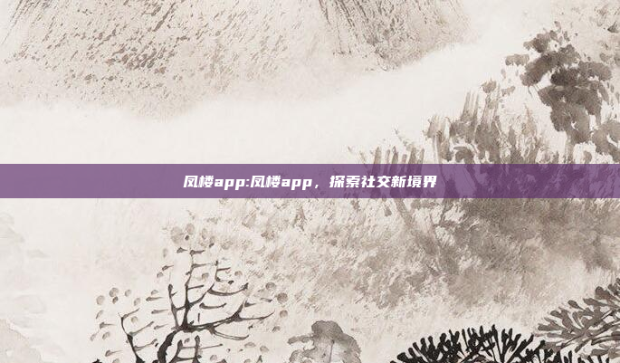 凤楼app:凤楼app，探索社交新境界