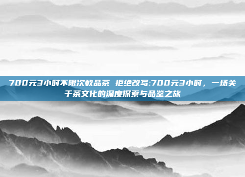 700元3小时不限次数品茶 拒绝改写:700元3小时，一场关于茶文化的深度探索与品鉴之旅