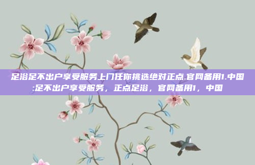 足浴足不出户享受服务上门任你挑选绝对正点.官网备用1.中国:足不出户享受服务，正点足浴，官网备用1，中国