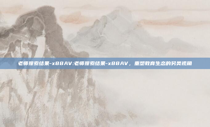 老师搜索结果-x88AV:老师搜索结果-x88AV，重塑教育生态的另类视角