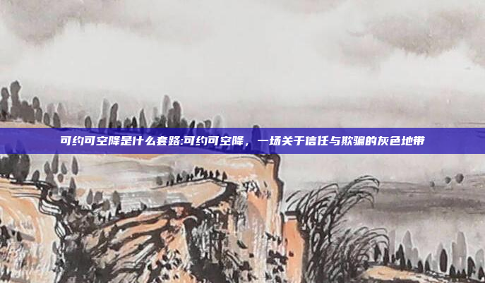 可约可空降是什么套路:可约可空降，一场关于信任与欺骗的灰色地带