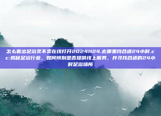 怎么看出足浴卖不卖在线打开20241124.去哪里找合适24小时.cc:揭秘足浴行业，如何辨别是否提供线上服务，并寻找合适的24小时足浴场所