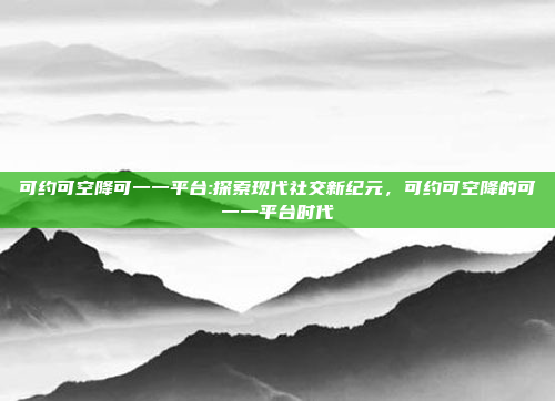 可约可空降可一一平台:探索现代社交新纪元，可约可空降的可一一平台时代