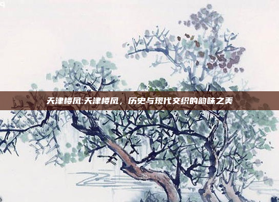 天津楼凤:天津楼凤，历史与现代交织的韵味之美