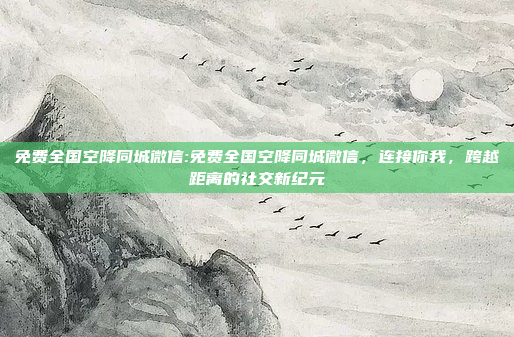 免费全国空降同城微信:免费全国空降同城微信，连接你我，跨越距离的社交新纪元