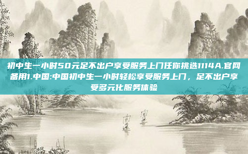 初中生一小时50元足不出户享受服务上门任你挑选1114A.官网备用1.中国:中国初中生一小时轻松享受服务上门，足不出户享受多元化服务体验