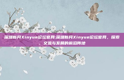 深圳新月Xinyue论坛官网:深圳新月Xinyue论坛官网，探索、交流与发展的前沿阵地