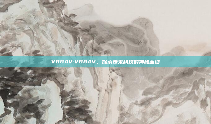 V88AV:V88AV，探索未来科技的神秘面纱