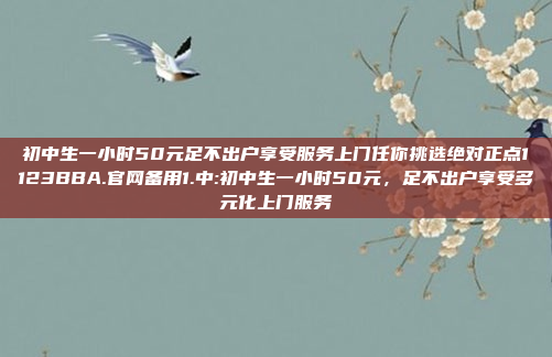 初中生一小时50元足不出户享受服务上门任你挑选绝对正点1123BBA.官网备用1.中:初中生一小时50元，足不出户享受多元化上门服务